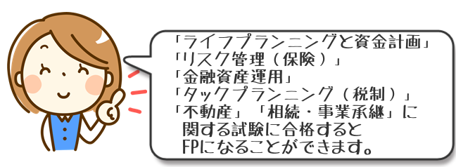 FPになるには「ライフプランニングと資金計画」「リスク管理（保険）」「金融資産運用」「タックスプランニング（税制）」「不動産」「相続・事業承継」に関する試験に合格する必要があります。